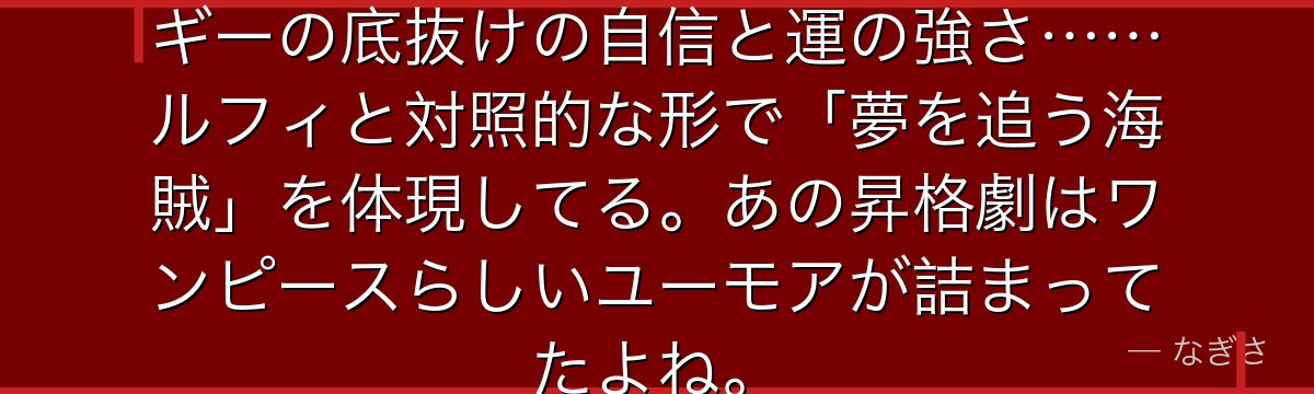 「俺様は絶対に諦めない!」——バギーの底抜けの自信と運の強さ……ルフィと対照的な形で「夢を追う海賊」を体現してる。あの昇格劇はワンピースらしいユーモアが詰まってたよね。