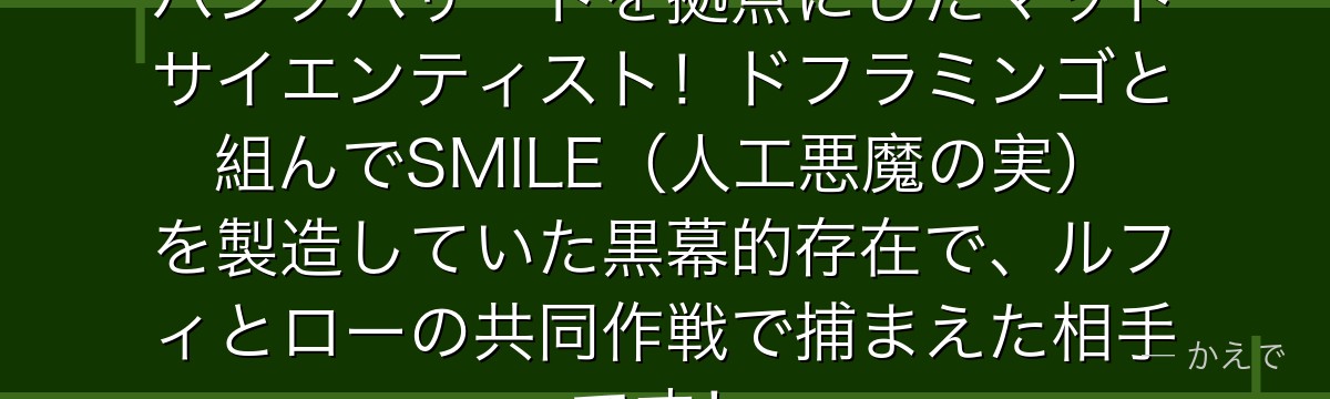 シーザーはガスガスの実の能力者でパンクハザードを拠点にしたマッドサイエンティスト!ドフラミンゴと組んでSMILE(人工悪魔の実)を製造していた黒幕的存在で、ルフィとローの共同作戦で捕まえた相手です!