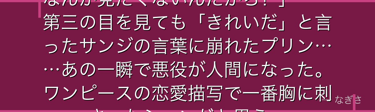 「……泣かないよ!誰も私の泣き顔なんか見たくないんだから!」——第三の目を見ても「きれいだ」と言ったサンジの言葉に崩れたプリン……あの一瞬で悪役が人間になった。ワンピースの恋愛描写で一番胸に刺さったシーンだと思う。