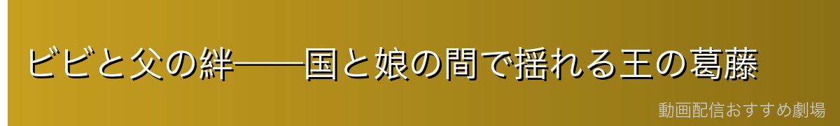 ビビと父の絆——国と娘の間で揺れる王の葛藤