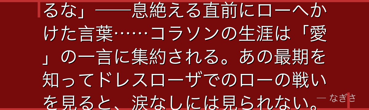 「ロー……お前だけは……海賊になるな」——息絶える直前にローへかけた言葉……コラソンの生涯は「愛」の一言に集約される。あの最期を知ってドレスローザでのローの戦いを見ると、涙なしには見られない。