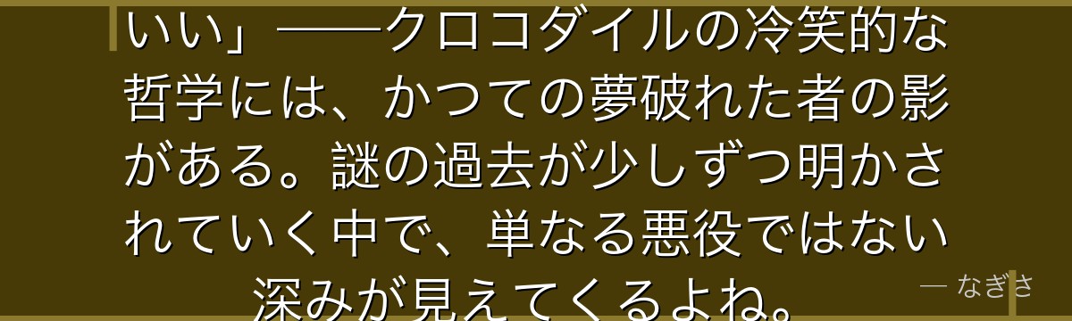 「夢を語るのは、それが叶った後でいい」——クロコダイルの冷笑的な哲学には、かつての夢破れた者の影がある。謎の過去が少しずつ明かされていく中で、単なる悪役ではない深みが見えてくるよね。