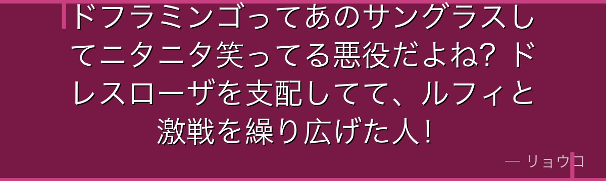 ドフラミンゴってあのサングラスしてニタニタ笑ってる悪役だよね？ドレスローザを支配してて、ルフィと激戦を繰り広げた人！