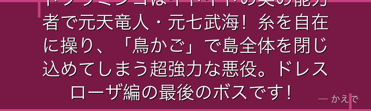 ドフラミンゴはイトイトの実の能力者で元天竜人・元七武海！糸を自在に操り、「鳥かご」で島全体を閉じ込めてしまう超強力な悪役。ドレスローザ編の最後のボスです！