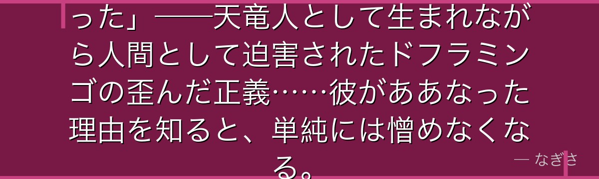 「私が生まれた時から世界は地獄だった」——天竜人として生まれながら人間として迫害されたドフラミンゴの歪んだ正義……彼がああなった理由を知ると、単純には憎めなくなる。