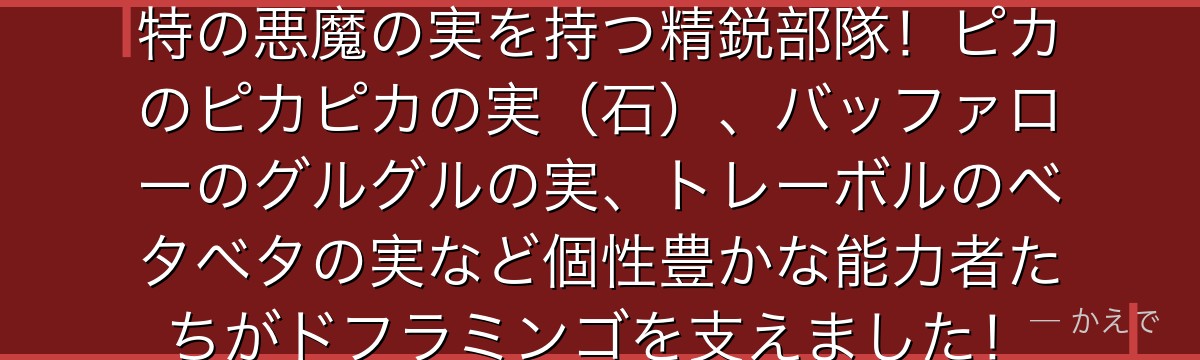 ドンキホーテ家の幹部はそれぞれ独特の悪魔の実を持つ精鋭部隊!ピカのピカピカの実(石)、バッファローのグルグルの実、トレーボルのベタベタの実など個性豊かな能力者たちがドフラミンゴを支えました!