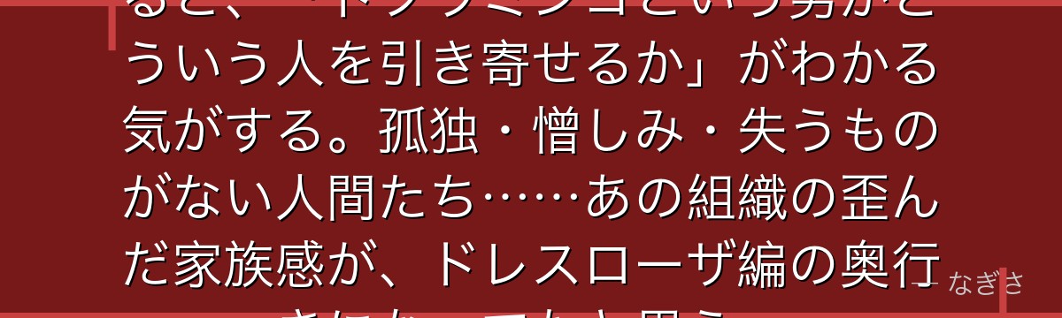 ドンキホーテファミリーの面々を見ると、「ドフラミンゴという男がどういう人を引き寄せるか」がわかる気がする。孤独・憎しみ・失うものがない人間たち……あの組織の歪んだ家族感が、ドレスローザ編の奥行きになってたと思う。