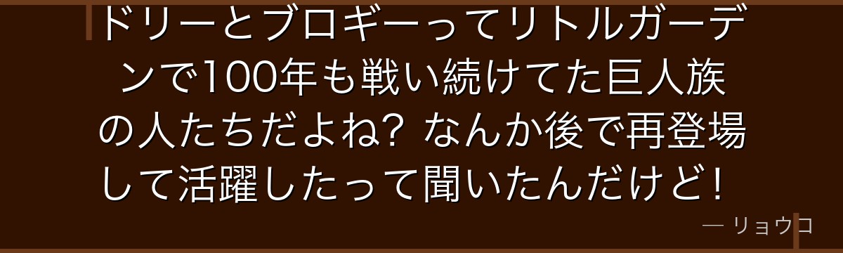 ドリーとブロギーってリトルガーデンで100年も戦い続けてた巨人族の人たちだよね?なんか後で再登場して活躍したって聞いたんだけど!