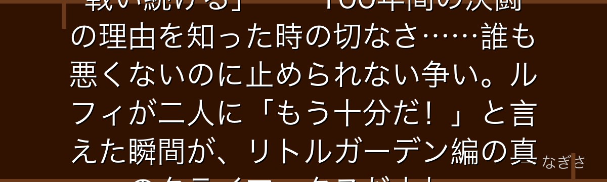 「俺たちは負けたくない……だから戦い続ける」——100年間の決闘の理由を知った時の切なさ……誰も悪くないのに止められない争い。ルフィが二人に「もう十分だ!」と言えた瞬間が、リトルガーデン編の真のクライマックスだよね。