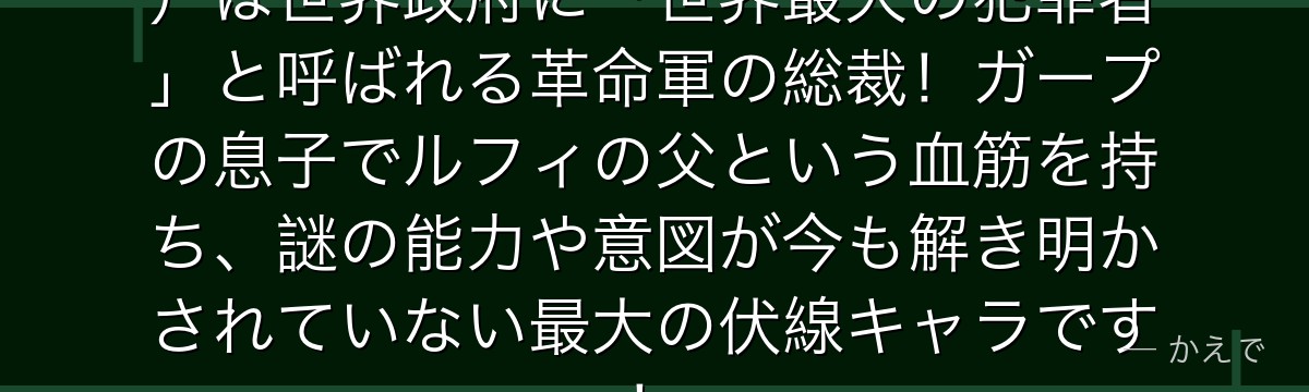 ドラゴン(モンキー・D・ドラゴン)は世界政府に「世界最大の犯罪者」と呼ばれる革命軍の総裁!ガープの息子でルフィの父という血筋を持ち、謎の能力や意図が今も解き明かされていない最大の伏線キャラです!