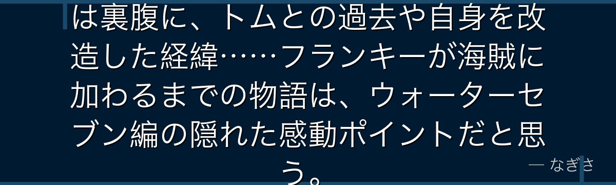 「スーパー！」という陽気な外見とは裏腹に、トムとの過去や自身を改造した経緯……フランキーが海賊に加わるまでの物語は、ウォーターセブン編の隠れた感動ポイントだと思う。