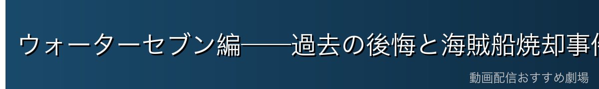 ウォーターセブン編——過去の後悔と海賊船焼却事件