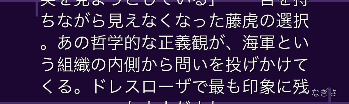「儂は見えぬ目で……この世界の真実を見ようとしている」——目を持ちながら見えなくなった藤虎の選択。あの哲学的な正義観が、海軍という組織の内側から問いを投げかけてくる。ドレスローザで最も印象に残った大人だよね。