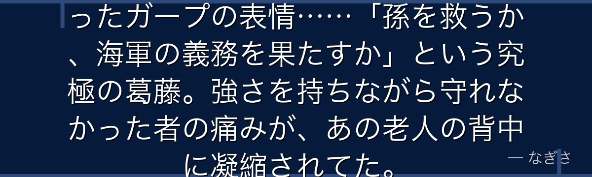 頂上戦争でエースを見送るしかなかったガープの表情……「孫を救うか、海軍の義務を果たすか」という究極の葛藤。強さを持ちながら守れなかった者の痛みが、あの老人の背中に凝縮されてた。
