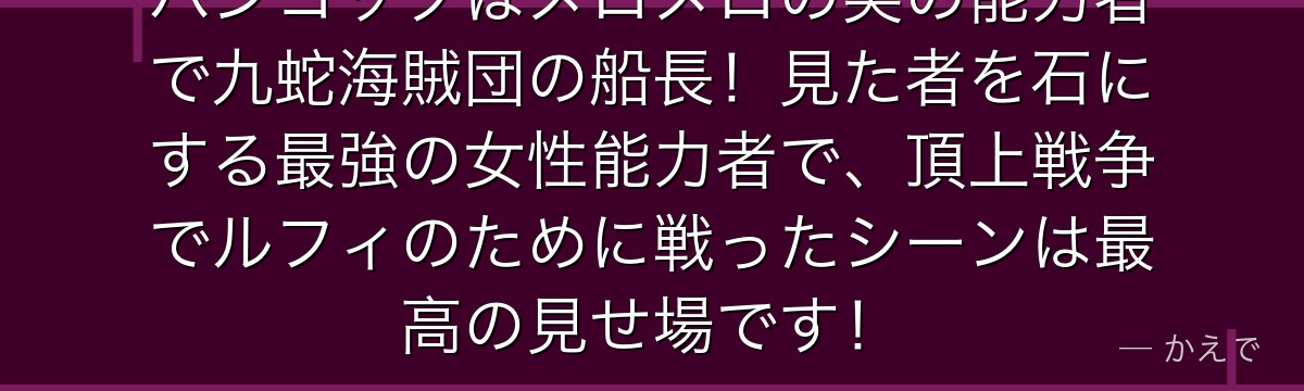ハンコックはメロメロの実の能力者で九蛇海賊団の船長！見た者を石にする最強の女性能力者で、頂上戦争でルフィのために戦ったシーンは最高の見せ場です！