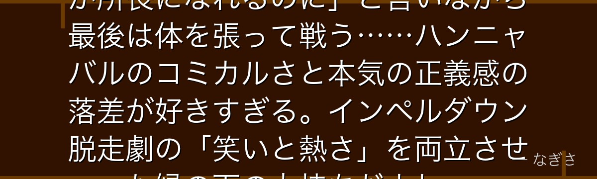 「マゼラン所長がいなければ……俺が所長になれるのに」と言いながら最後は体を張って戦う……ハンニャバルのコミカルさと本気の正義感の落差が好きすぎる。インペルダウン脱走劇の「笑いと熱さ」を両立させた縁の下の力持ちだよね。