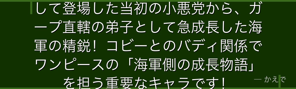 ヘルメッポはモーガン大佐の息子として登場した当初の小悪党から、ガープ直轄の弟子として急成長した海軍の精鋭！コビーとのバディ関係でワンピースの「海軍側の成長物語」を担う重要なキャラです！
