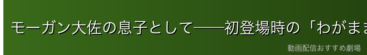 モーガン大佐の息子として——初登場時の「わがまま小悪党」