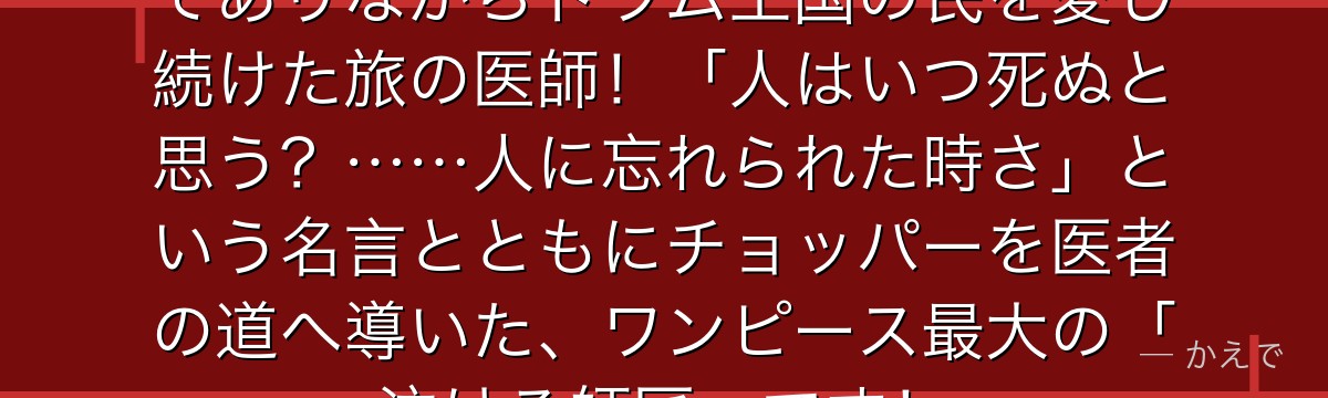 ドクター・ヒルルクはインチキ医者でありながらドラム王国の民を愛し続けた旅の医師!「人はいつ死ぬと思う?……人に忘れられた時さ」という名言とともにチョッパーを医者の道へ導いた、ワンピース最大の「泣ける師匠」です!