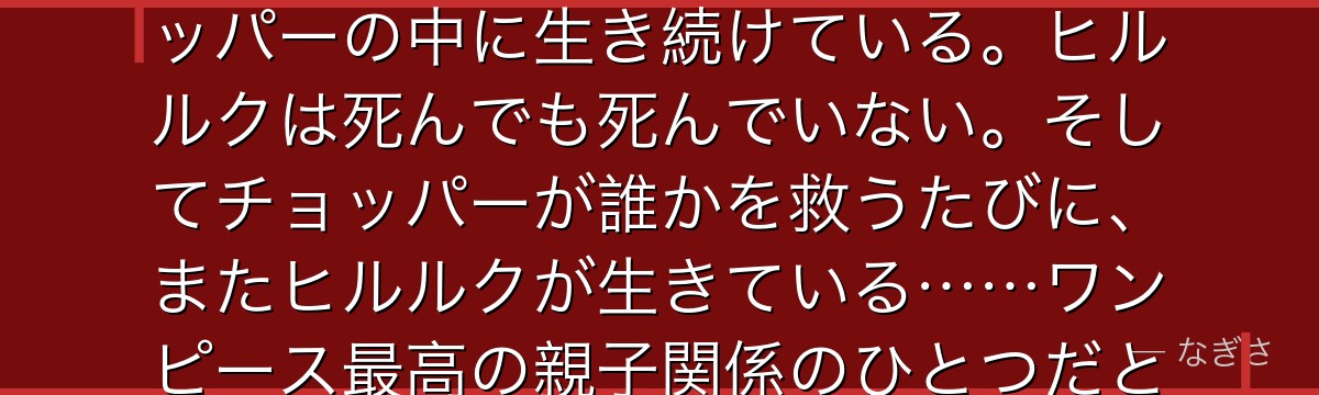 「人はいつ死ぬと思う?……心に忘れられた時さ」——あの言葉がチョッパーの中に生き続けている。ヒルルクは死んでも死んでいない。そしてチョッパーが誰かを救うたびに、またヒルルクが生きている……ワンピース最高の親子関係のひとつだと思う。