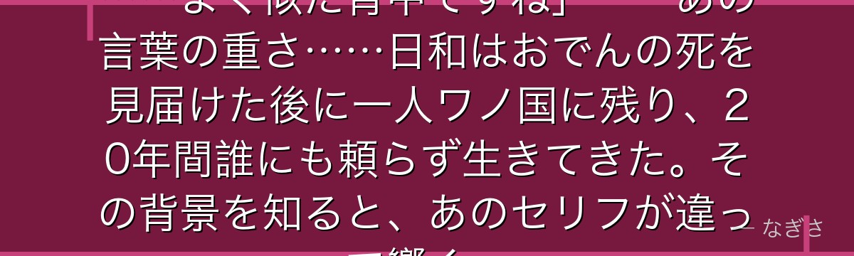 「ゾロさん……天国にいるお父様に……よく似た背中ですね」——あの言葉の重さ……日和はおでんの死を見届けた後に一人ワノ国に残り、20年間誰にも頼らず生きてきた。その背景を知ると、あのセリフが違って響く。