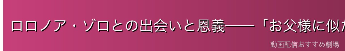 ロロノア・ゾロとの出会いと恩義——「お父様に似た背中」