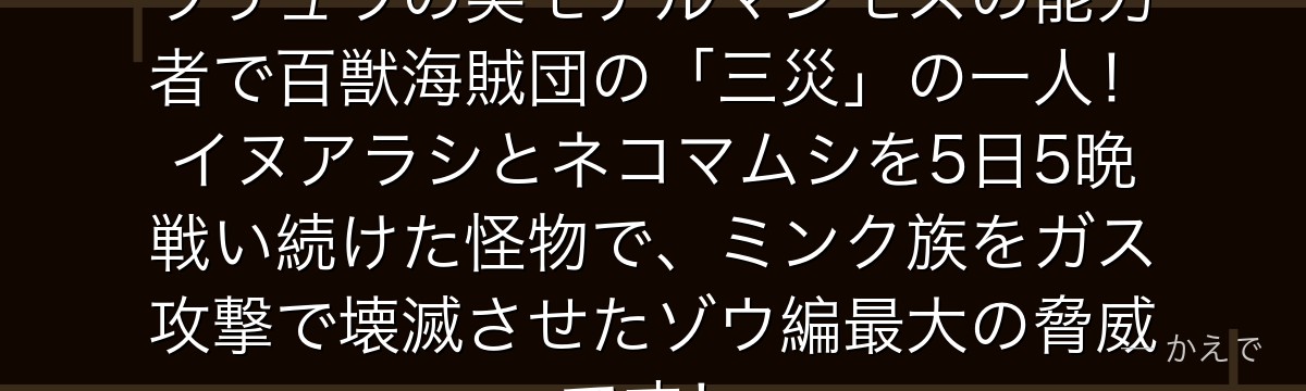 ジャック(旱魃のジャック)はリュウリュウの実モデルマンモスの能力者で百獣海賊団の「三災」の一人!イヌアラシとネコマムシを5日5晩戦い続けた怪物で、ミンク族をガス攻撃で壊滅させたゾウ編最大の脅威です!