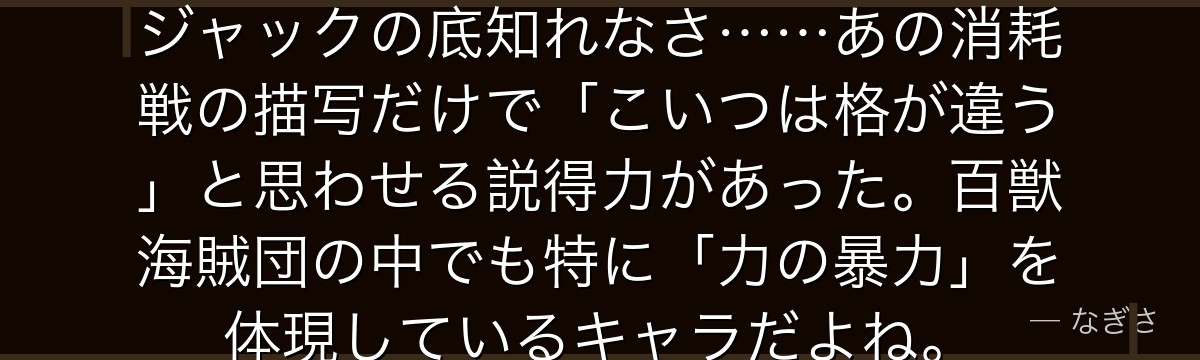 5日5晩、片時も休まず戦い続けたジャックの底知れなさ……あの消耗戦の描写だけで「こいつは格が違う」と思わせる説得力があった。百獣海賊団の中でも特に「力の暴力」を体現しているキャラだよね。