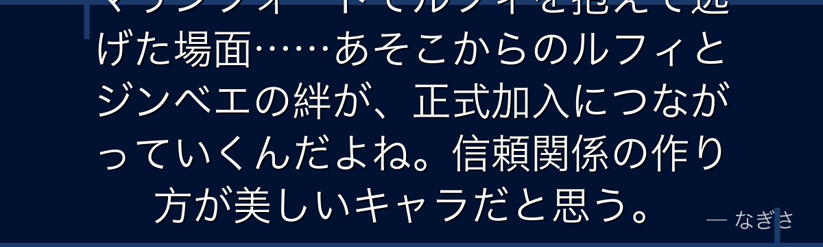 マリンフォードでルフィを抱えて逃げた場面……あそこからのルフィとジンベエの絆が、正式加入につながっていくんだよね。信頼関係の作り方が美しいキャラだと思う。