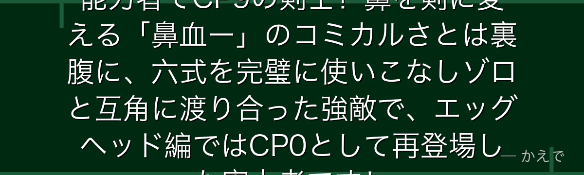 カクはウシウシの実モデルキリンの能力者でCP9の剣士!鼻を剣に変える「鼻血ー」のコミカルさとは裏腹に、六式を完璧に使いこなしゾロと互角に渡り合った強敵で、エッグヘッド編ではCP0として再登場した実力者です!