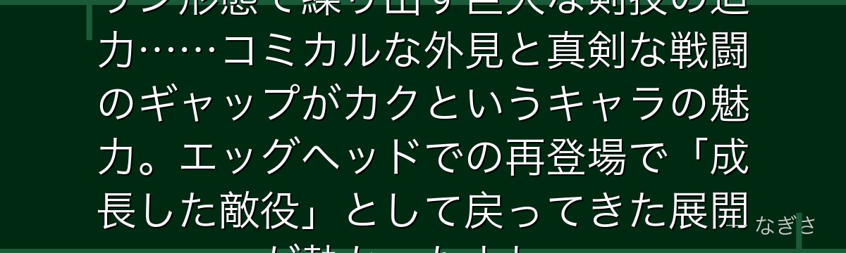 「四千刀流……草薙!」——あのキリン形態で繰り出す巨大な剣技の迫力……コミカルな外見と真剣な戦闘のギャップがカクというキャラの魅力。エッグヘッドでの再登場で「成長した敵役」として戻ってきた展開が熱かったよね。
