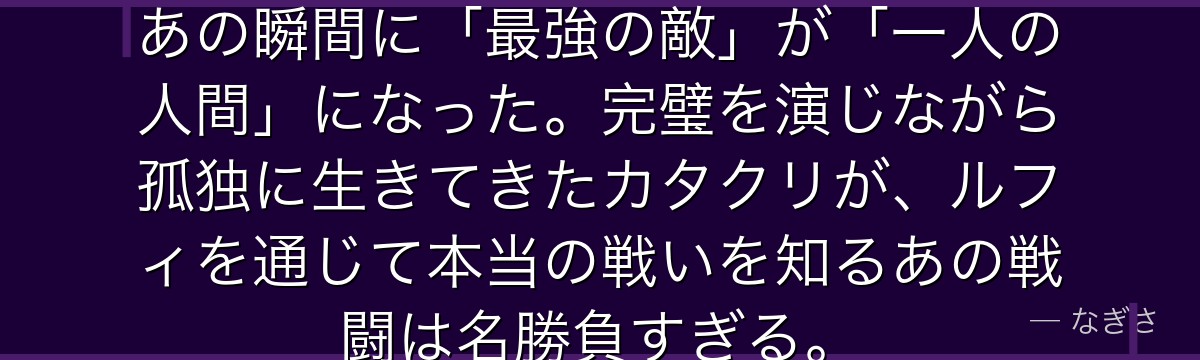 ドーナツの秘密が明かされた時……あの瞬間に「最強の敵」が「一人の人間」になった。完璧を演じながら孤独に生きてきたカタクリが、ルフィを通じて本当の戦いを知るあの戦闘は名勝負すぎる。