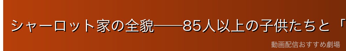 シャーロット家の全貌——85人以上の子供たちと「家族」の概念