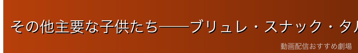 その他主要な子供たち——ブリュレ・スナック・タルトなど
