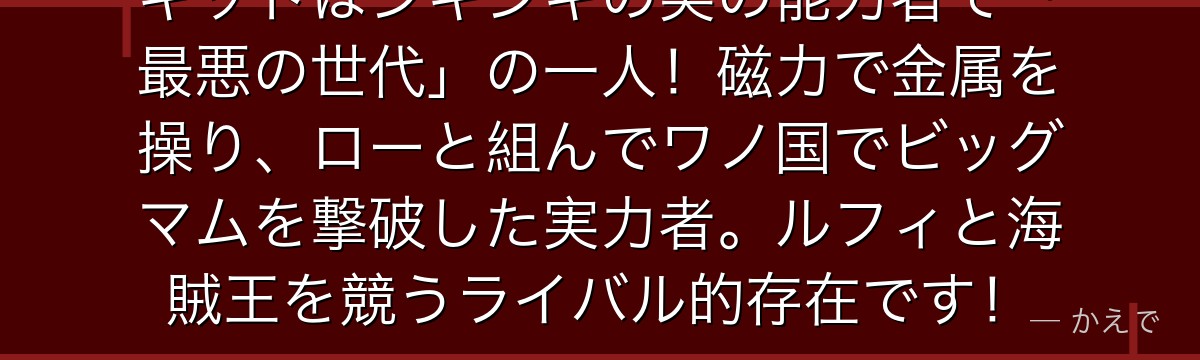 キッドはジキジキの実の能力者で「最悪の世代」の一人！磁力で金属を操り、ローと組んでワノ国でビッグマムを撃破した実力者。ルフィと海賊王を競うライバル的存在です！