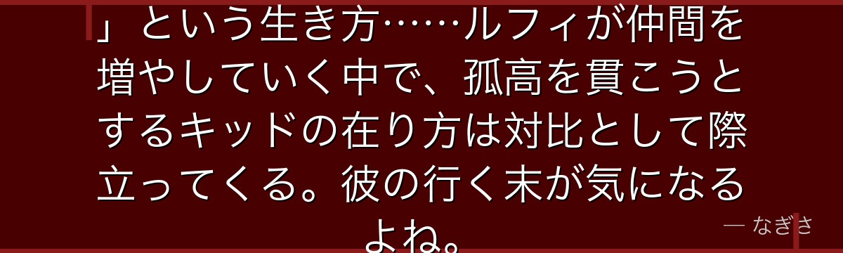 キッドの「俺は誰にも頭を下げない」という生き方……ルフィが仲間を増やしていく中で、孤高を貫こうとするキッドの在り方は対比として際立ってくる。彼の行く末が気になるよね。