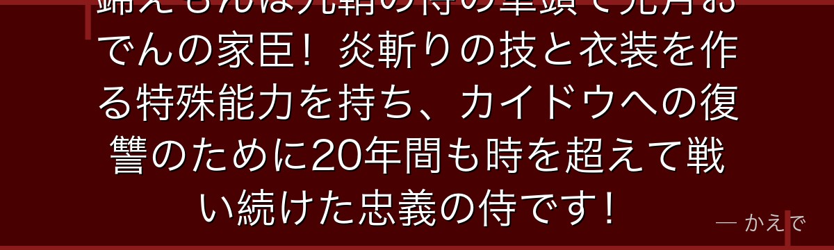 錦えもんは九鞘の侍の筆頭で光月おでんの家臣！炎斬りの技と衣装を作る特殊能力を持ち、カイドウへの復讐のために20年間も時を超えて戦い続けた忠義の侍です！