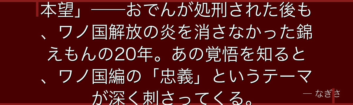 「将軍家のために死ぬことが、俺の本望」——おでんが処刑された後も、ワノ国解放の炎を消さなかった錦えもんの20年。あの覚悟を知ると、ワノ国編の「忠義」というテーマが深く刺さってくる。