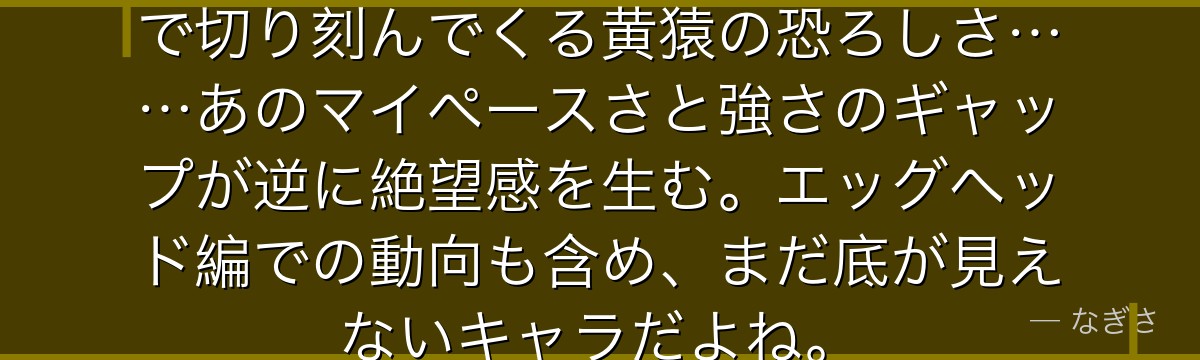 「やだなあ……」と言いながら光速で切り刻んでくる黄猿の恐ろしさ……あのマイペースさと強さのギャップが逆に絶望感を生む。エッグヘッド編での動向も含め、まだ底が見えないキャラだよね。