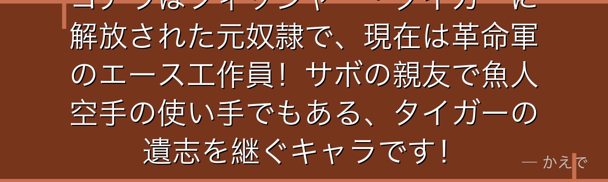 コアラはフィッシャー・タイガーに解放された元奴隷で、現在は革命軍のエース工作員!サボの親友で魚人空手の使い手でもある、タイガーの遺志を継ぐキャラです!