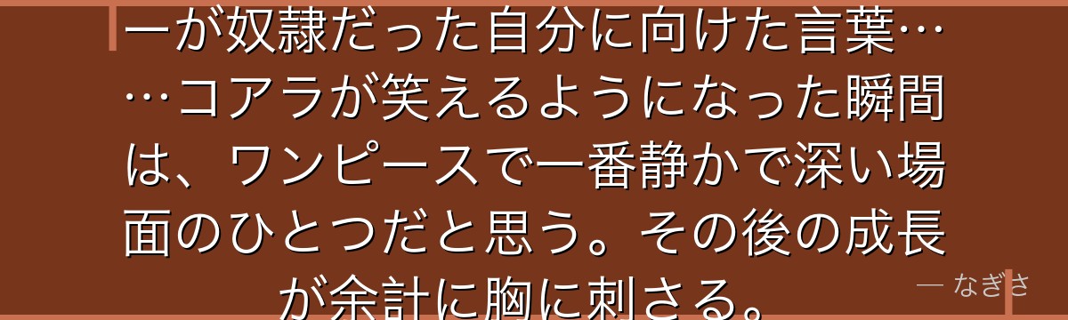 「笑ってもいいんだよ」——タイガーが奴隷だった自分に向けた言葉……コアラが笑えるようになった瞬間は、ワンピースで一番静かで深い場面のひとつだと思う。その後の成長が余計に胸に刺さる。