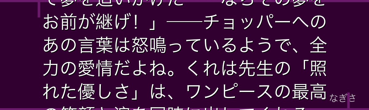 「ヒルルクはあの馬鹿野郎は死ぬまで夢を追いかけた……ならその夢をお前が継げ！」——チョッパーへのあの言葉は怒鳴っているようで、全力の愛情だよね。くれは先生の「照れた優しさ」は、ワンピースの最高の笑顔と涙を同時に出してくれる。