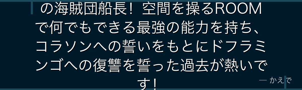 ローはオペオペの実の能力者で心臓の海賊団船長！空間を操るROOMで何でもできる最強の能力を持ち、コラソンへの誓いをもとにドフラミンゴへの復讐を誓った過去が熱いです！