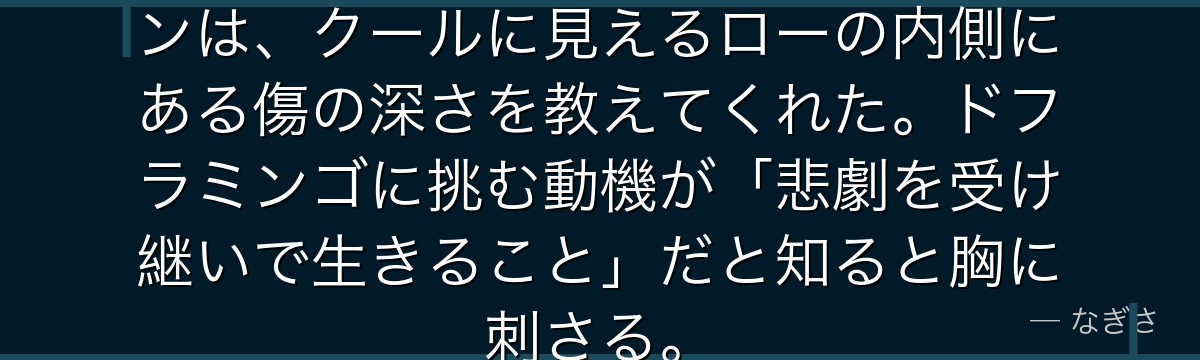 コラソンとの別れ……あの回想シーンは、クールに見えるローの内側にある傷の深さを教えてくれた。ドフラミンゴに挑む動機が「悲劇を受け継いで生きること」だと知ると胸に刺さる。