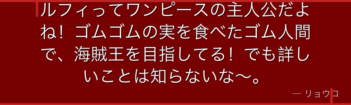 ルフィってワンピースの主人公だよね!ゴムゴムの実を食べたゴム人間で、海賊王を目指してる!でも詳しいことは知らないな~。