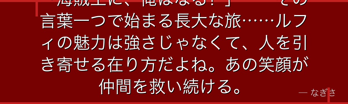 「海賊王に、俺はなる!」——その言葉一つで始まる長大な旅……ルフィの魅力は強さじゃなくて、人を引き寄せる在り方だよね。あの笑顔が仲間を救い続ける。