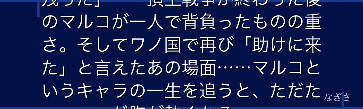 「オヤジは死んでも……息子たちは残った」——頂上戦争が終わった後のマルコが一人で背負ったものの重さ。そしてワノ国で再び「助けに来た」と言えたあの場面……マルコというキャラの一生を追うと、ただただ胸が熱くなる。
