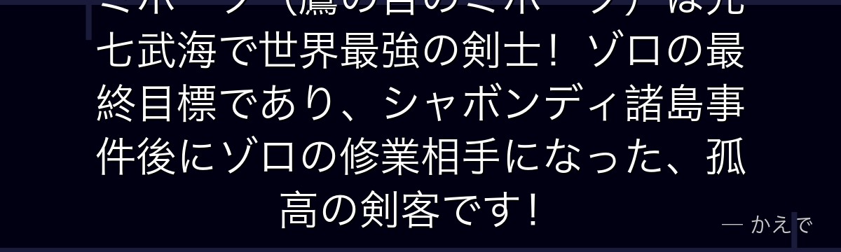 ミホーク（鷹の目のミホーク）は元七武海で世界最強の剣士！ゾロの最終目標であり、シャボンディ諸島事件後にゾロの修業相手になった、孤高の剣客です！