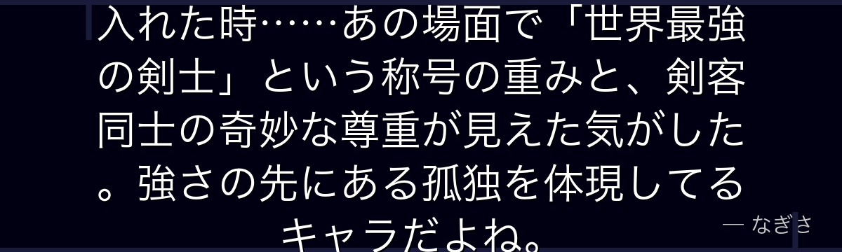 ミホークがゾロを鍛えることを受け入れた時……あの場面で「世界最強の剣士」という称号の重みと、剣客同士の奇妙な尊重が見えた気がした。強さの先にある孤独を体現してるキャラだよね。