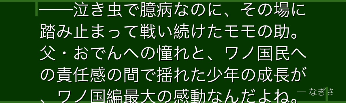 「俺は将軍になる!……でも怖い」——泣き虫で臆病なのに、その場に踏み止まって戦い続けたモモの助。父・おでんへの憧れと、ワノ国民への責任感の間で揺れた少年の成長が、ワノ国編最大の感動なんだよね。